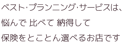 ベスト・プランニング・サービスは、悩んで 比べて 納得して保険をとことん選べるお店です